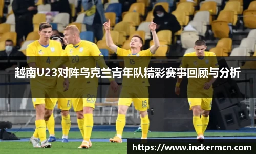 越南U23对阵乌克兰青年队精彩赛事回顾与分析